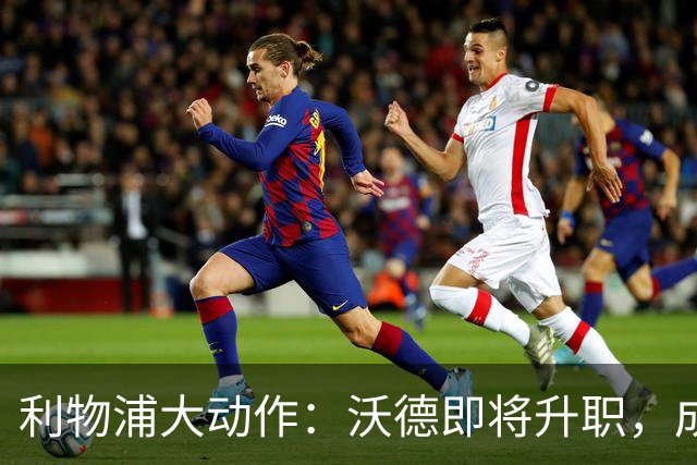 利物浦大动作：沃德即将升职，成为新任体育总监！