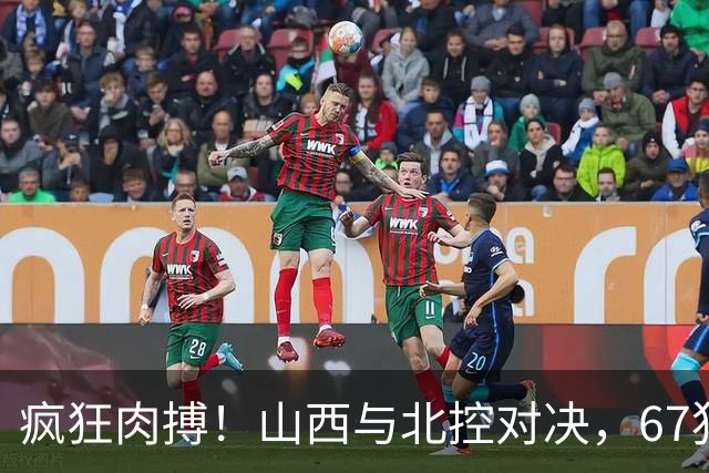 疯狂肉搏！山西与北控对决，67犯规如同打仗！